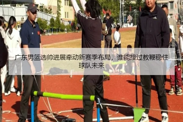 广东男篮选帅进展牵动新赛季布局，谁能接过教鞭稳住球队未来